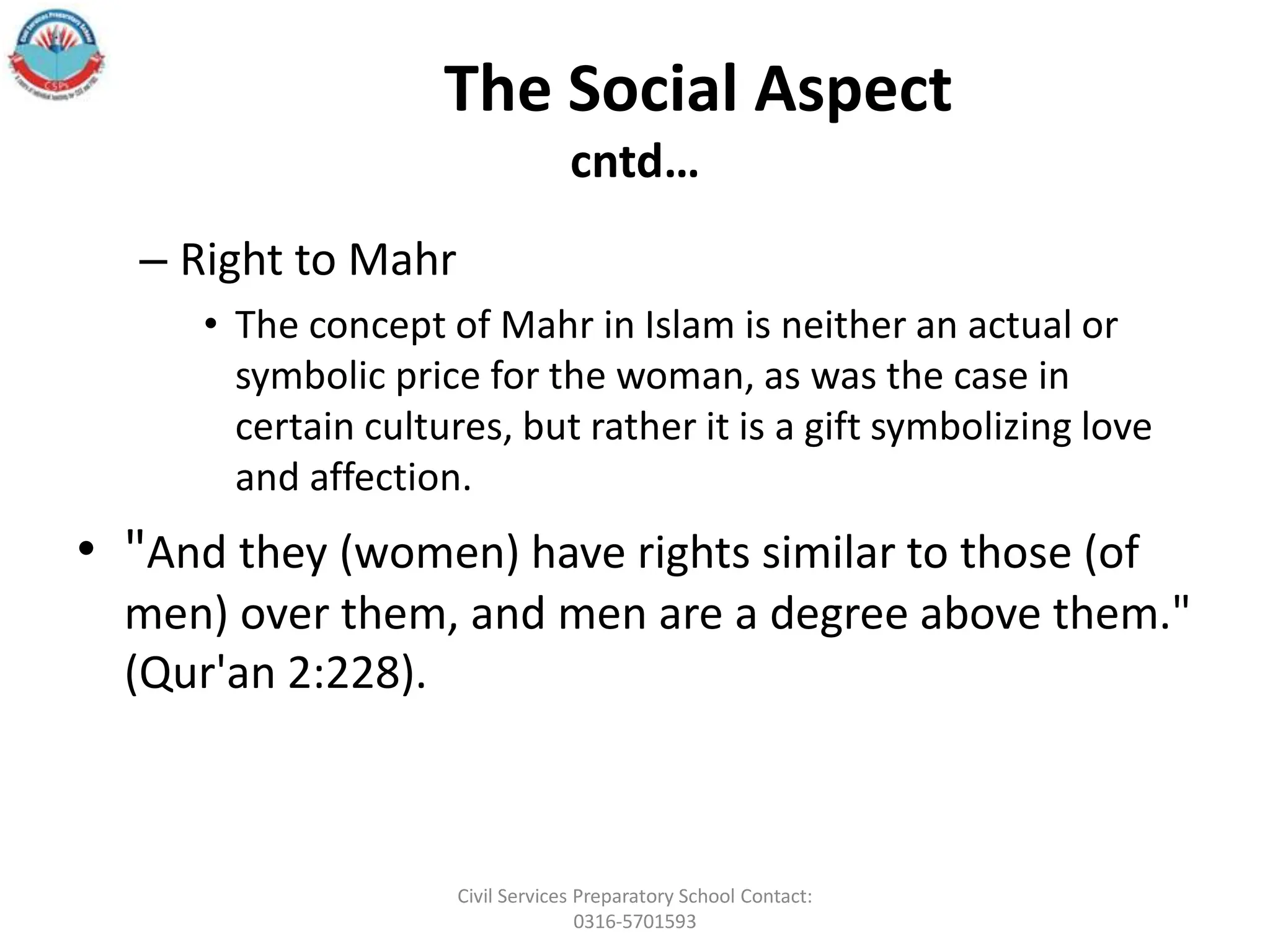 The Social Aspect
cntd…
– Right to Mahr
• The concept of Mahr in Islam is neither an actual or
symbolic price for the woman, as was the case in
certain cultures, but rather it is a gift symbolizing love
and affection.
• "And they (women) have rights similar to those (of
men) over them, and men are a degree above them."
(Qur'an 2:228).
Civil Services Preparatory School Contact:
0316-5701593
 