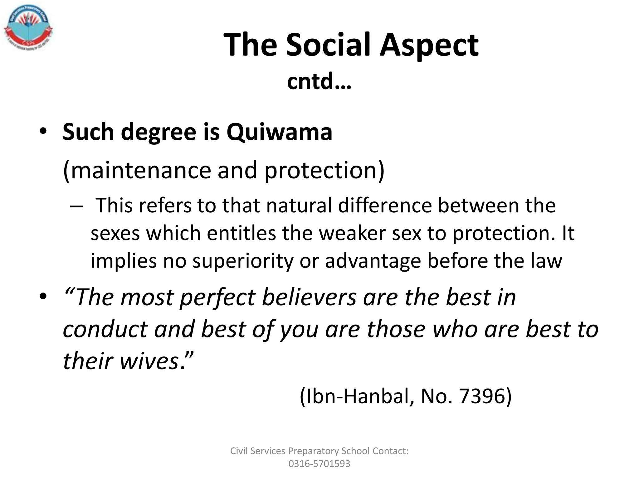 The Social Aspect
cntd…
• Such degree is Quiwama
(maintenance and protection)
– This refers to that natural difference between the
sexes which entitles the weaker sex to protection. It
implies no superiority or advantage before the law
• “The most perfect believers are the best in
conduct and best of you are those who are best to
their wives.”
(Ibn-Hanbal, No. 7396)
Civil Services Preparatory School Contact:
0316-5701593
 