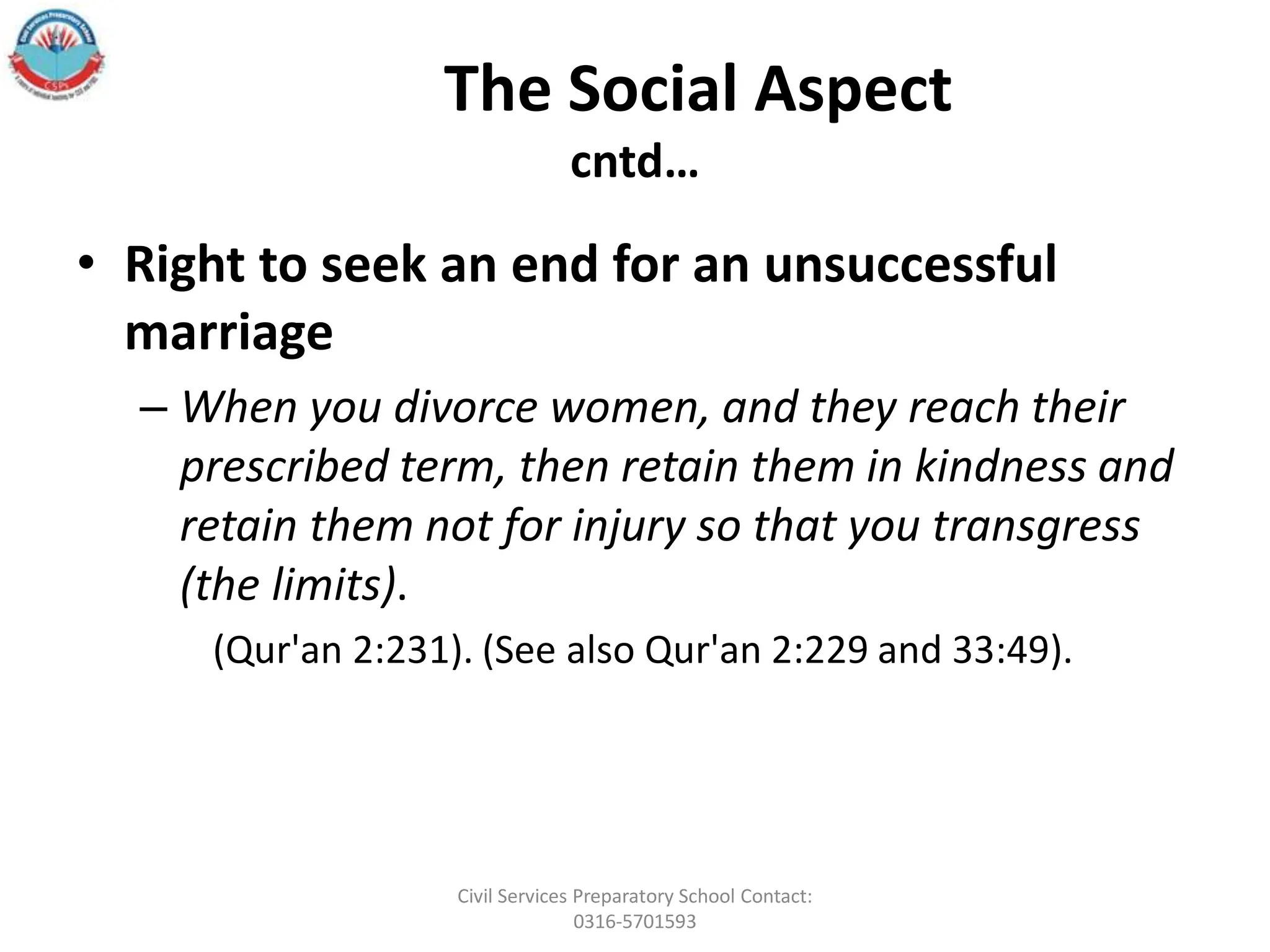 The Social Aspect
cntd…
• Right to seek an end for an unsuccessful
marriage
– When you divorce women, and they reach their
prescribed term, then retain them in kindness and
retain them not for injury so that you transgress
(the limits).
(Qur'an 2:231). (See also Qur'an 2:229 and 33:49).
Civil Services Preparatory School Contact:
0316-5701593
 
