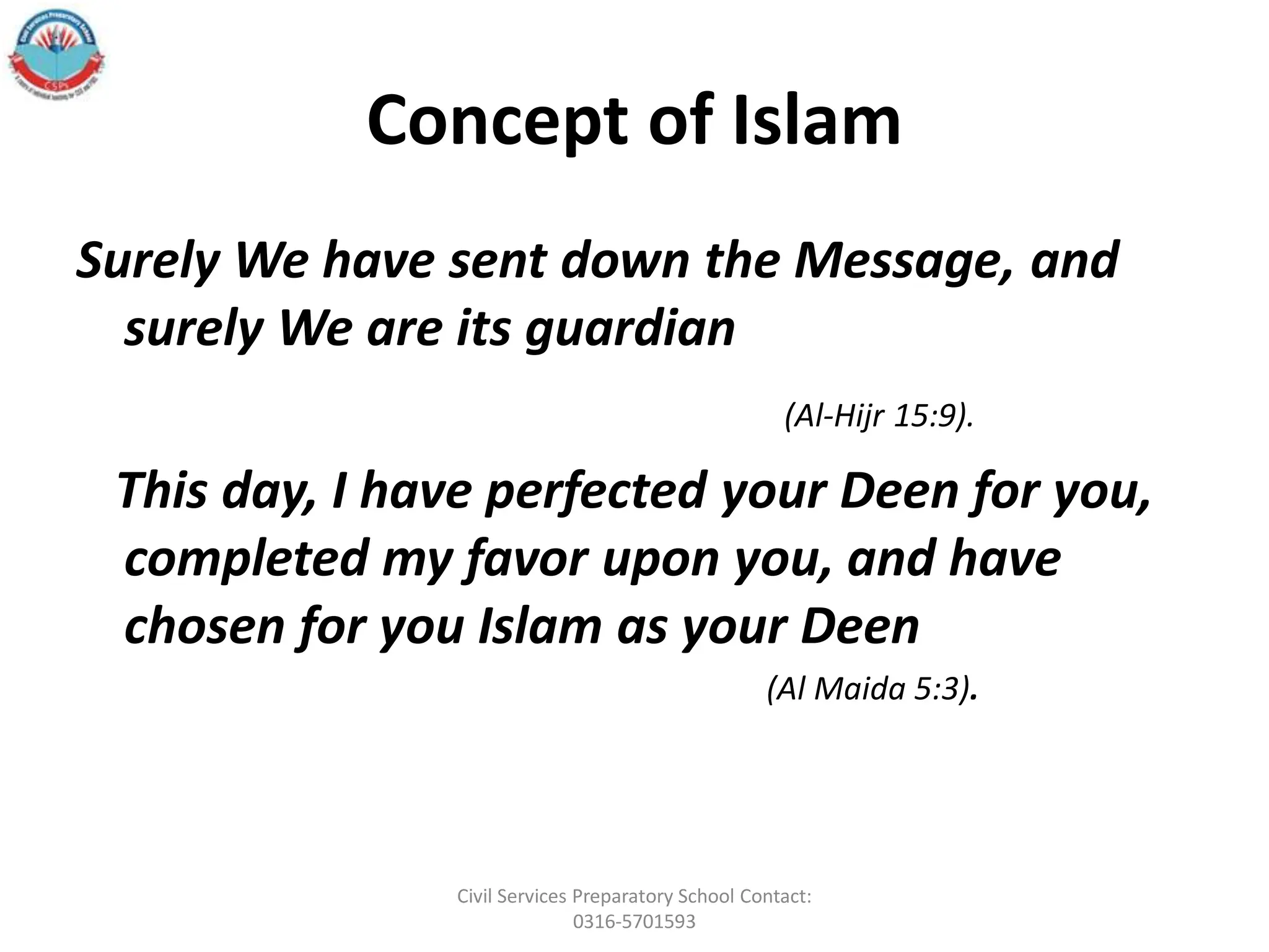 Concept of Islam
Surely We have sent down the Message, and
surely We are its guardian
(Al-Hijr 15:9).
This day, I have perfected your Deen for you,
completed my favor upon you, and have
chosen for you Islam as your Deen
(Al Maida 5:3).
Civil Services Preparatory School Contact:
0316-5701593
 
