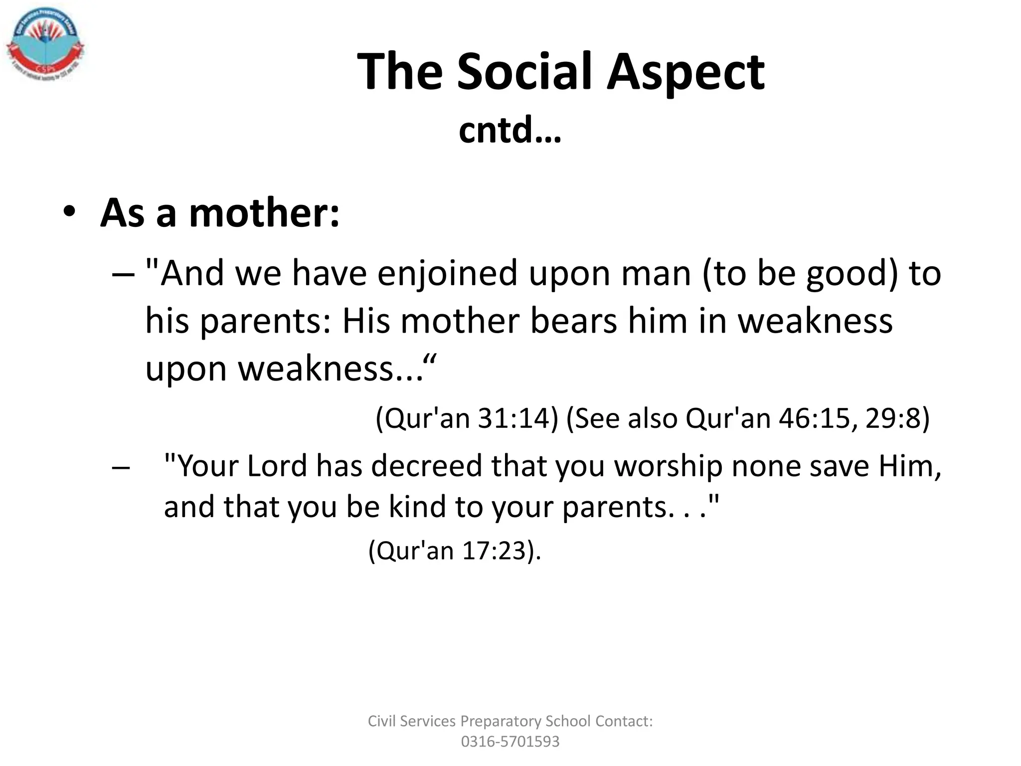 The Social Aspect
cntd…
• As a mother:
– "And we have enjoined upon man (to be good) to
his parents: His mother bears him in weakness
upon weakness...“
(Qur'an 31:14) (See also Qur'an 46:15, 29:8)
– "Your Lord has decreed that you worship none save Him,
and that you be kind to your parents. . ."
(Qur'an 17:23).
Civil Services Preparatory School Contact:
0316-5701593
 
