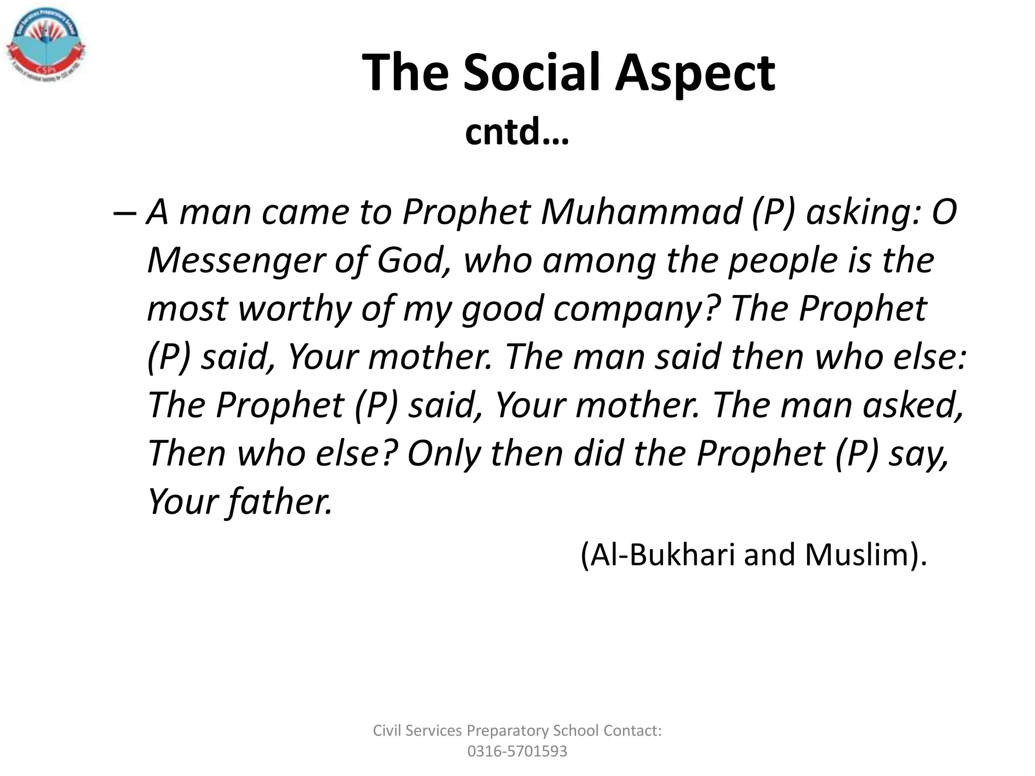 The Social Aspect
cntd…
– A man came to Prophet Muhammad (P) asking: O
Messenger of God, who among the people is the
most worthy of my good company? The Prophet
(P) said, Your mother. The man said then who else:
The Prophet (P) said, Your mother. The man asked,
Then who else? Only then did the Prophet (P) say,
Your father.
(Al-Bukhari and Muslim).
Civil Services Preparatory School Contact:
0316-5701593
 