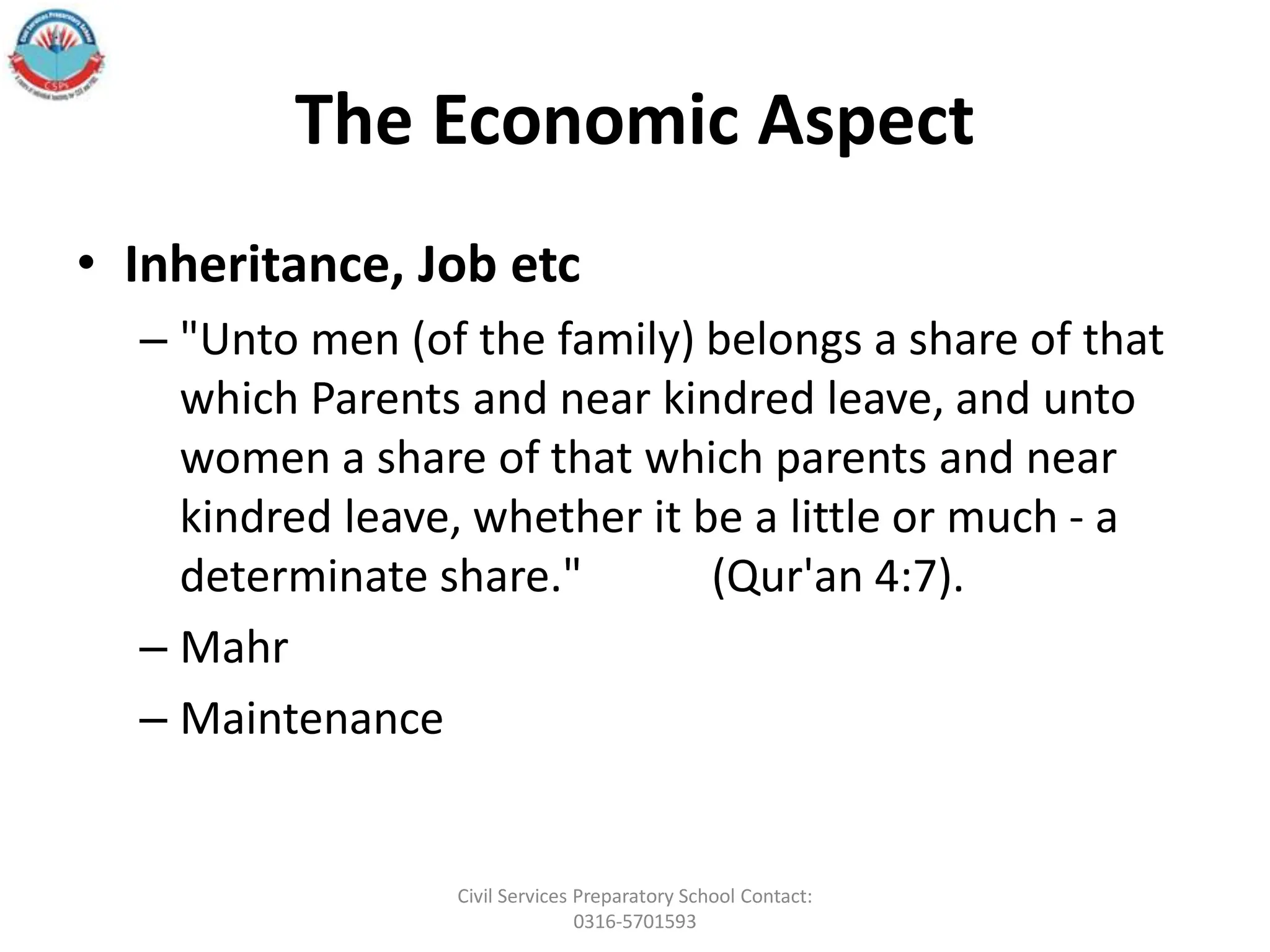 The Economic Aspect
• Inheritance, Job etc
– "Unto men (of the family) belongs a share of that
which Parents and near kindred leave, and unto
women a share of that which parents and near
kindred leave, whether it be a little or much - a
determinate share." (Qur'an 4:7).
– Mahr
– Maintenance
Civil Services Preparatory School Contact:
0316-5701593
 