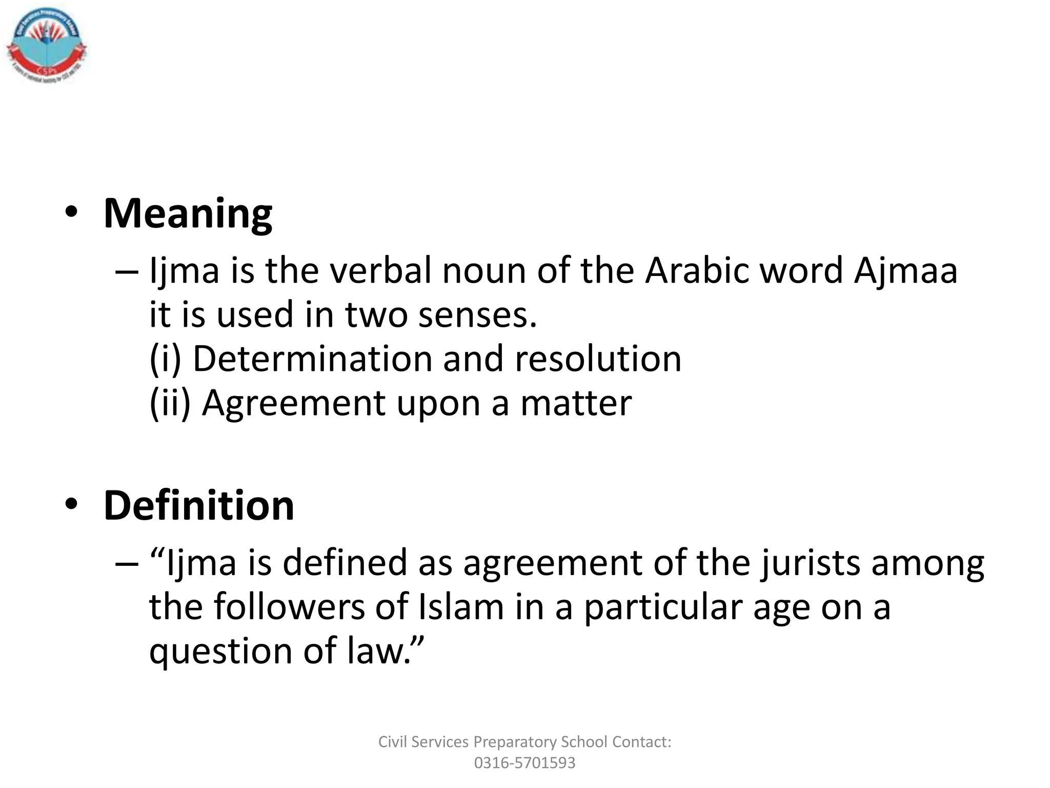 • Meaning
– Ijma is the verbal noun of the Arabic word Ajmaa
it is used in two senses.
(i) Determination and resolution
(ii) Agreement upon a matter
• Definition
– “Ijma is defined as agreement of the jurists among
the followers of Islam in a particular age on a
question of law.”
Civil Services Preparatory School Contact:
0316-5701593
 