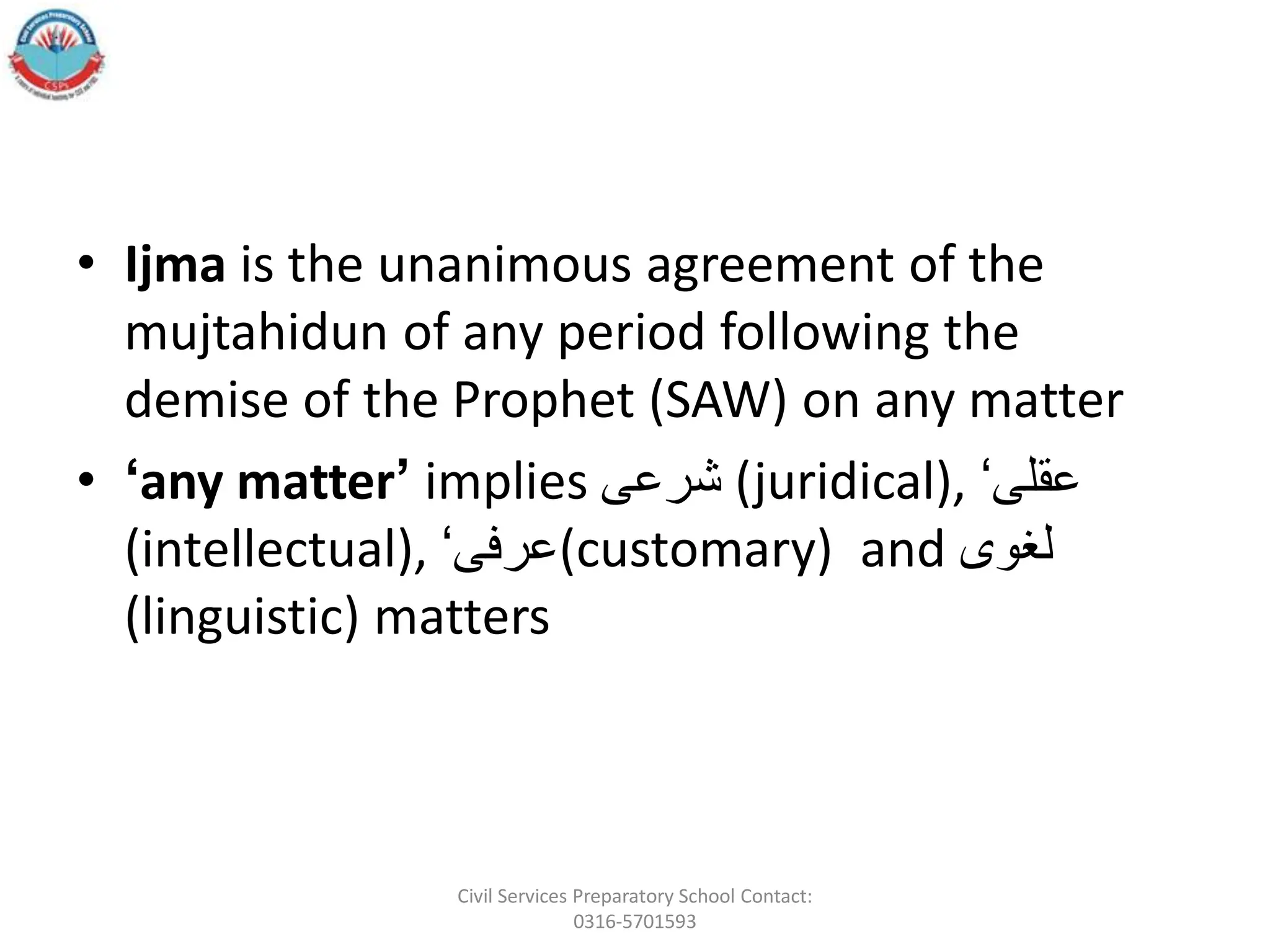 • Ijma is the unanimous agreement of the
mujtahidun of any period following the
demise of the Prophet (SAW) on any matter
• ‘any matter’ implies ‫شرعى‬ (juridical), ‘‫عقلى‬
(intellectual), ‘‫(عرفى‬customary) and ‫لغوى‬
(linguistic) matters
Civil Services Preparatory School Contact:
0316-5701593
 