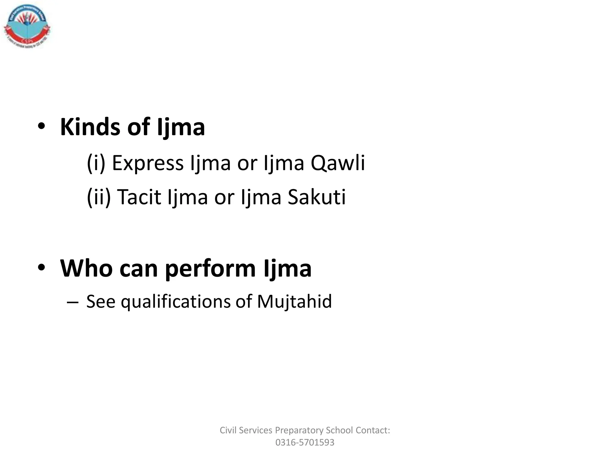 • Kinds of Ijma
(i) Express Ijma or Ijma Qawli
(ii) Tacit Ijma or Ijma Sakuti
• Who can perform Ijma
– See qualifications of Mujtahid
Civil Services Preparatory School Contact:
0316-5701593
 