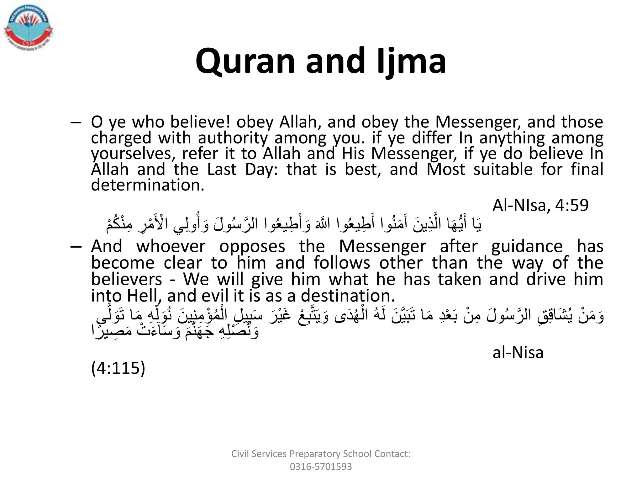Quran and Ijma
– O ye who believe! obey Allah, and obey the Messenger, and those
charged with authority among you. if ye differ In anything among
yourselves, refer it to Allah and His Messenger, if ye do believe In
Allah and the Last Day: that is best, and Most suitable for final
determination.
Al-NIsa, 4:59
‫ا‬َ‫ي‬
‫ا‬َ‫ه‬ُّ‫ي‬َ‫أ‬
ََ‫ِين‬‫ذ‬َّ‫ال‬
‫وا‬ُ‫ن‬َ‫م‬َ‫آ‬
‫وا‬ُ‫ع‬‫ي‬ِ‫ط‬َ‫أ‬
َ
َ َّ
‫ّللا‬
‫وا‬ُ‫ع‬‫ي‬ِ‫ط‬َ‫أ‬ َ‫و‬
ََ‫ل‬‫و‬ُ‫س‬ َّ‫الر‬
‫ي‬ِ‫ل‬‫و‬ُ‫أ‬ َ‫و‬
َِ
‫ر‬‫أ‬‫م‬َ ‫أ‬
‫اْل‬
َ
‫أ‬‫م‬ُ‫ك‬‫أ‬‫ن‬ِ‫م‬
– And whoever opposes the Messenger after guidance has
become clear to him and follows other than the way of the
believers - We will give him what he has taken and drive him
into Hell, and evil it is as a destination.
َ‫أ‬‫ن‬َ‫م‬ َ‫و‬
َ
ِ‫ق‬ِ‫ق‬‫َا‬‫ش‬ُ‫ي‬
ََ‫ل‬‫و‬ُ‫س‬ َّ‫الر‬
َ‫أ‬‫ن‬ِ‫م‬
َِ‫د‬‫أ‬‫ع‬َ‫ب‬
‫ا‬َ‫م‬
ََ‫َّن‬‫ي‬َ‫ب‬َ‫ت‬
َ
ُ‫ه‬َ‫ل‬
‫ى‬َ‫د‬ُ‫ه‬‫أ‬‫ال‬
ََ‫و‬
َ‫أ‬‫ع‬ِ‫ب‬َّ‫ت‬َ‫ي‬
ََ‫أر‬‫ي‬َ‫غ‬
َِ‫يل‬ِ‫ب‬َ‫س‬
ََ‫ين‬ِ‫ن‬ِ‫م‬‫ؤأ‬ُ‫م‬‫أ‬‫ال‬
َ
ِ‫ل‬ َ‫و‬ُ‫ن‬
َ
ِ‫ه‬
‫ا‬َ‫م‬
‫ى‬َّ‫ل‬ َ‫و‬َ‫ت‬
َ
ِ‫ه‬ِ‫ل‬‫أ‬‫ص‬ُ‫ن‬ َ‫و‬
َ
َ‫م‬َّ‫ن‬َ‫ه‬َ‫ج‬
َ‫أ‬‫ت‬َ‫ء‬‫ا‬َ‫س‬ َ‫و‬
‫ا‬ً‫ير‬ ِ
‫ص‬َ‫م‬
al-Nisa
(4:115)
Civil Services Preparatory School Contact:
0316-5701593
 