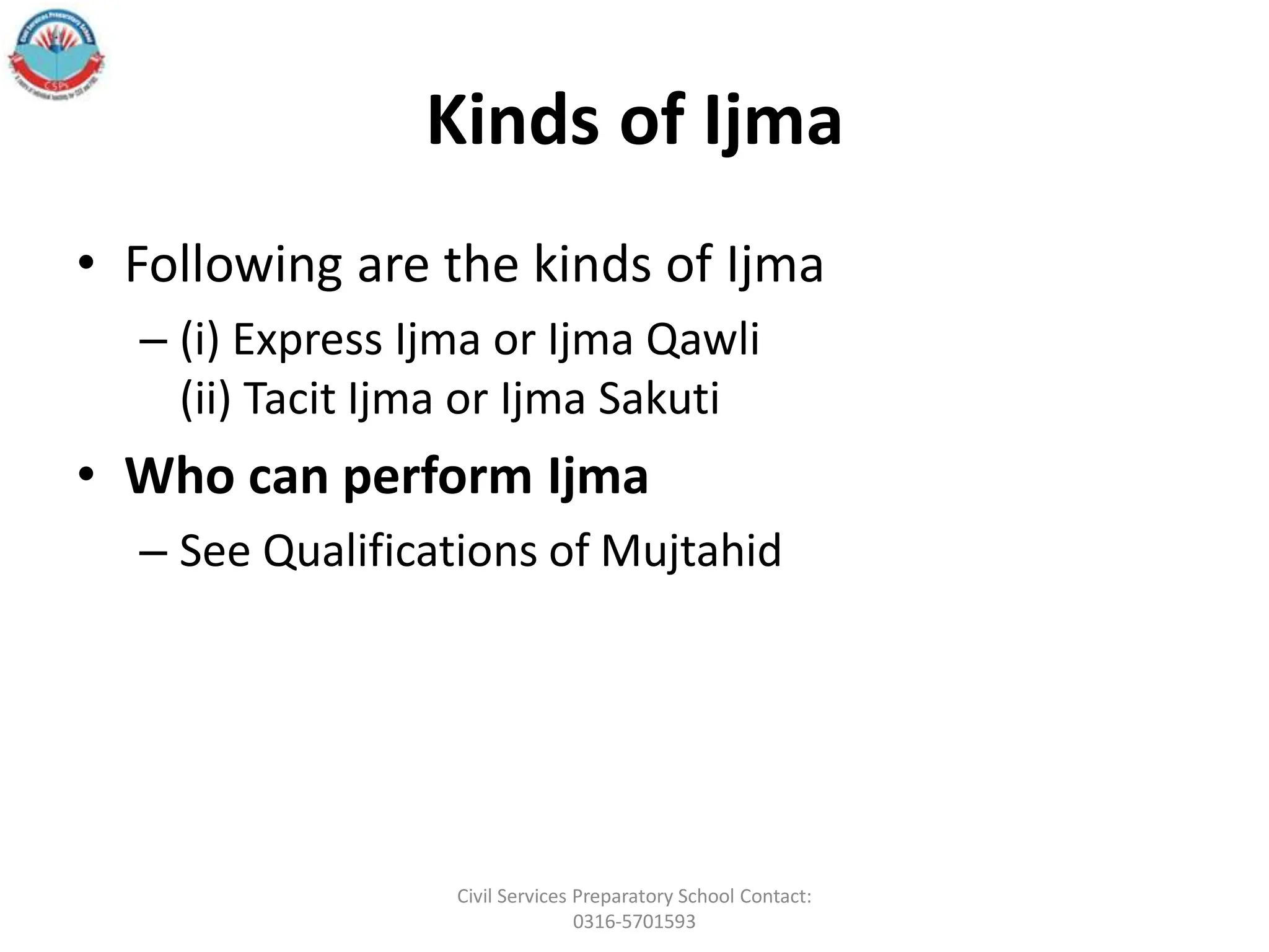 Kinds of Ijma
• Following are the kinds of Ijma
– (i) Express Ijma or Ijma Qawli
(ii) Tacit Ijma or Ijma Sakuti
• Who can perform Ijma
– See Qualifications of Mujtahid
Civil Services Preparatory School Contact:
0316-5701593
 