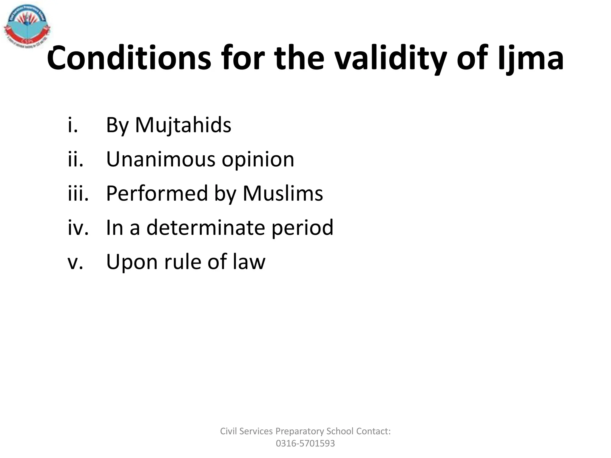 Conditions for the validity of Ijma
i. By Mujtahids
ii. Unanimous opinion
iii. Performed by Muslims
iv. In a determinate period
v. Upon rule of law
Civil Services Preparatory School Contact:
0316-5701593
 