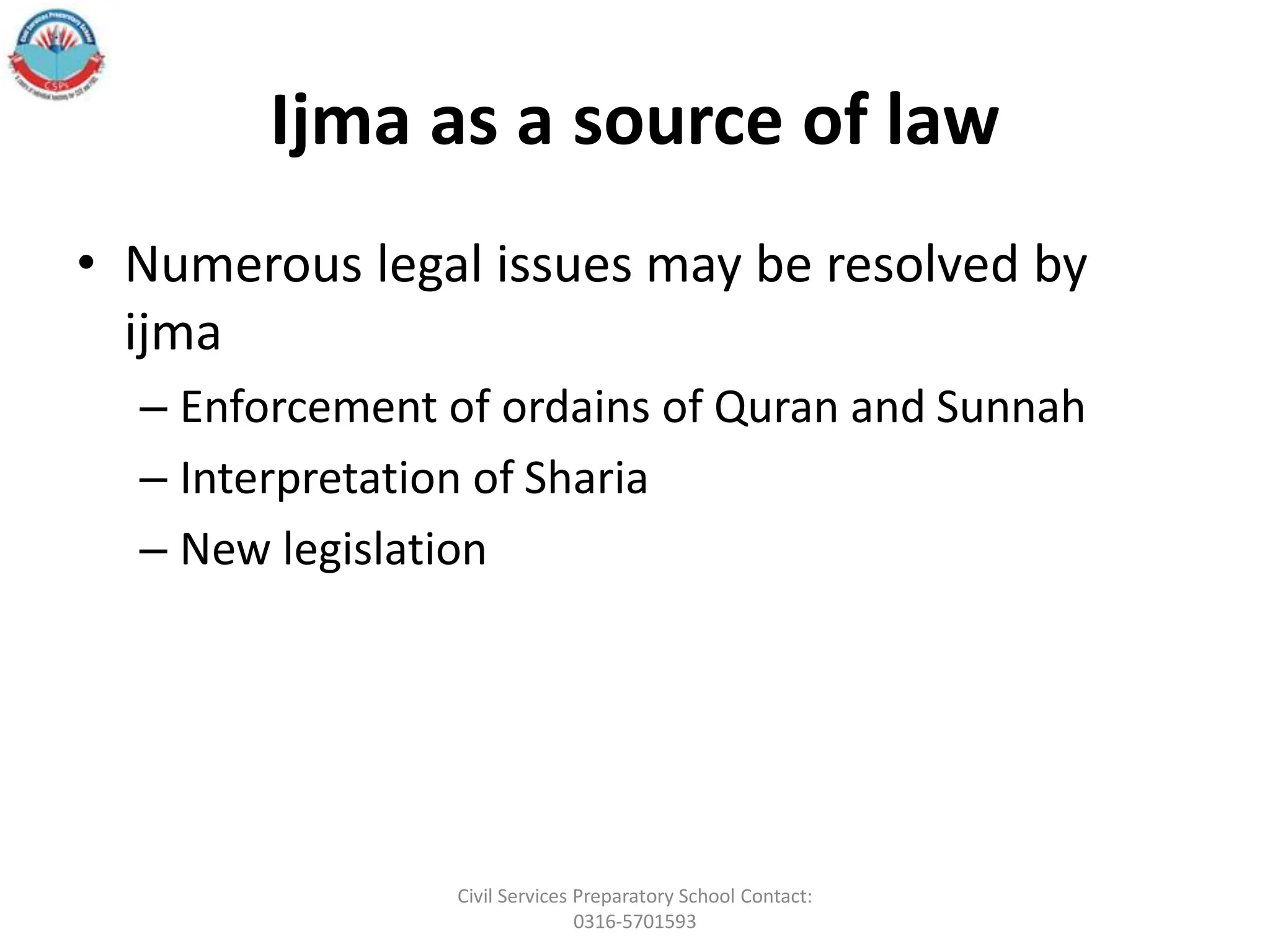 Ijma as a source of law
• Numerous legal issues may be resolved by
ijma
– Enforcement of ordains of Quran and Sunnah
– Interpretation of Sharia
– New legislation
Civil Services Preparatory School Contact:
0316-5701593
 