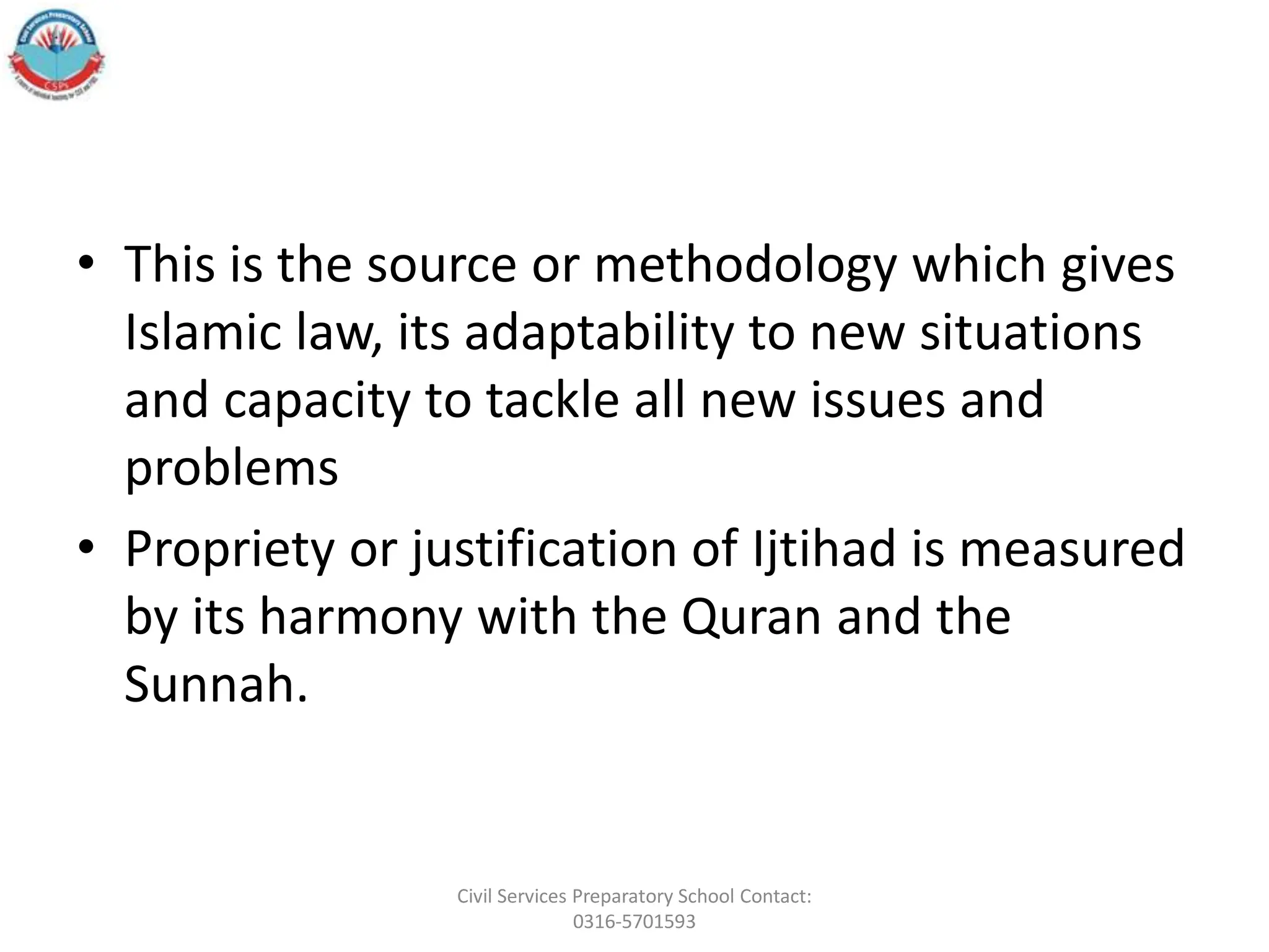 • This is the source or methodology which gives
Islamic law, its adaptability to new situations
and capacity to tackle all new issues and
problems
• Propriety or justification of Ijtihad is measured
by its harmony with the Quran and the
Sunnah.
Civil Services Preparatory School Contact:
0316-5701593
 