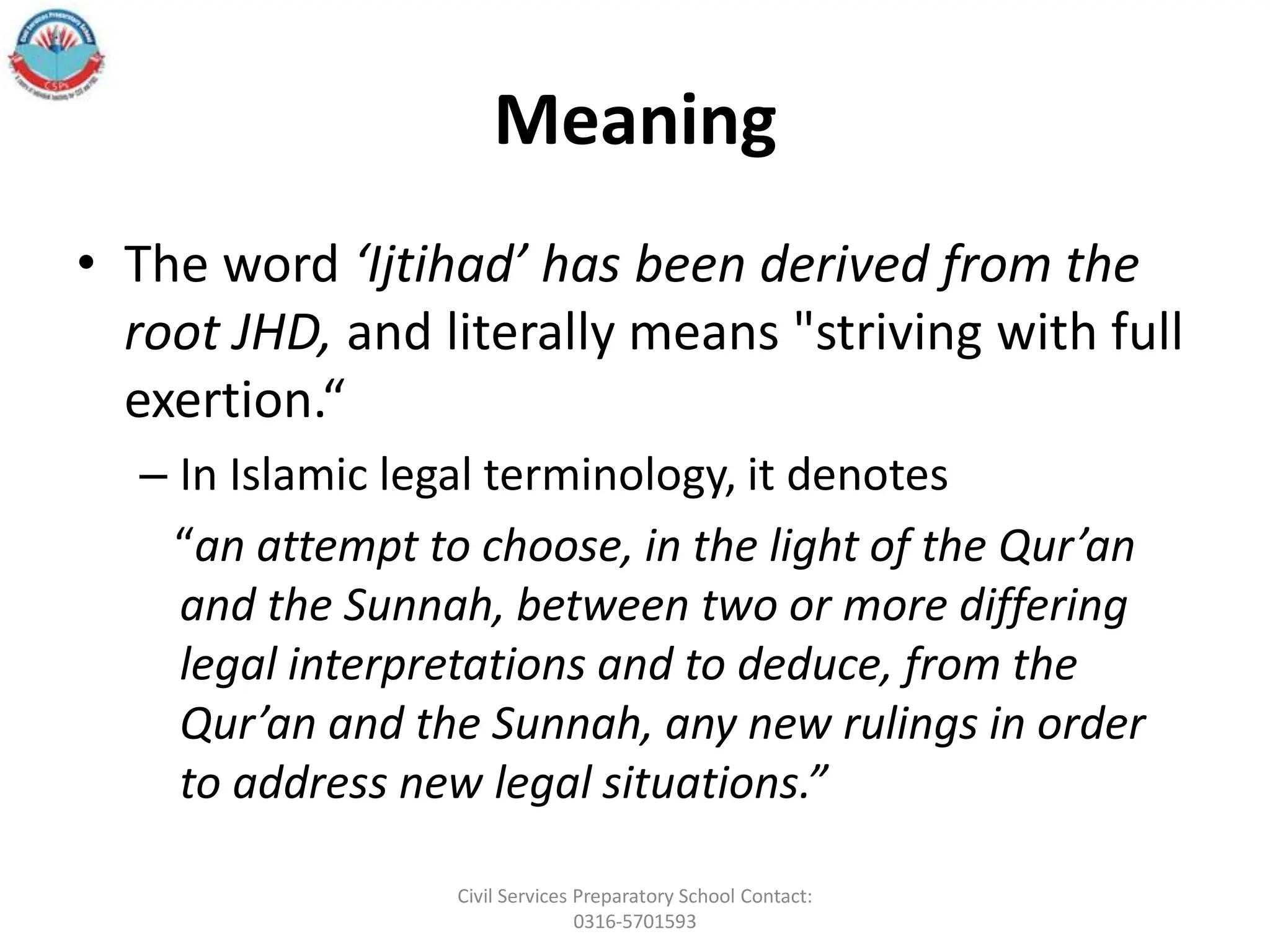 Meaning
• The word ‘Ijtihad’ has been derived from the
root JHD, and literally means "striving with full
exertion.“
– In Islamic legal terminology, it denotes
“an attempt to choose, in the light of the Qur’an
and the Sunnah, between two or more differing
legal interpretations and to deduce, from the
Qur’an and the Sunnah, any new rulings in order
to address new legal situations.”
Civil Services Preparatory School Contact:
0316-5701593
 