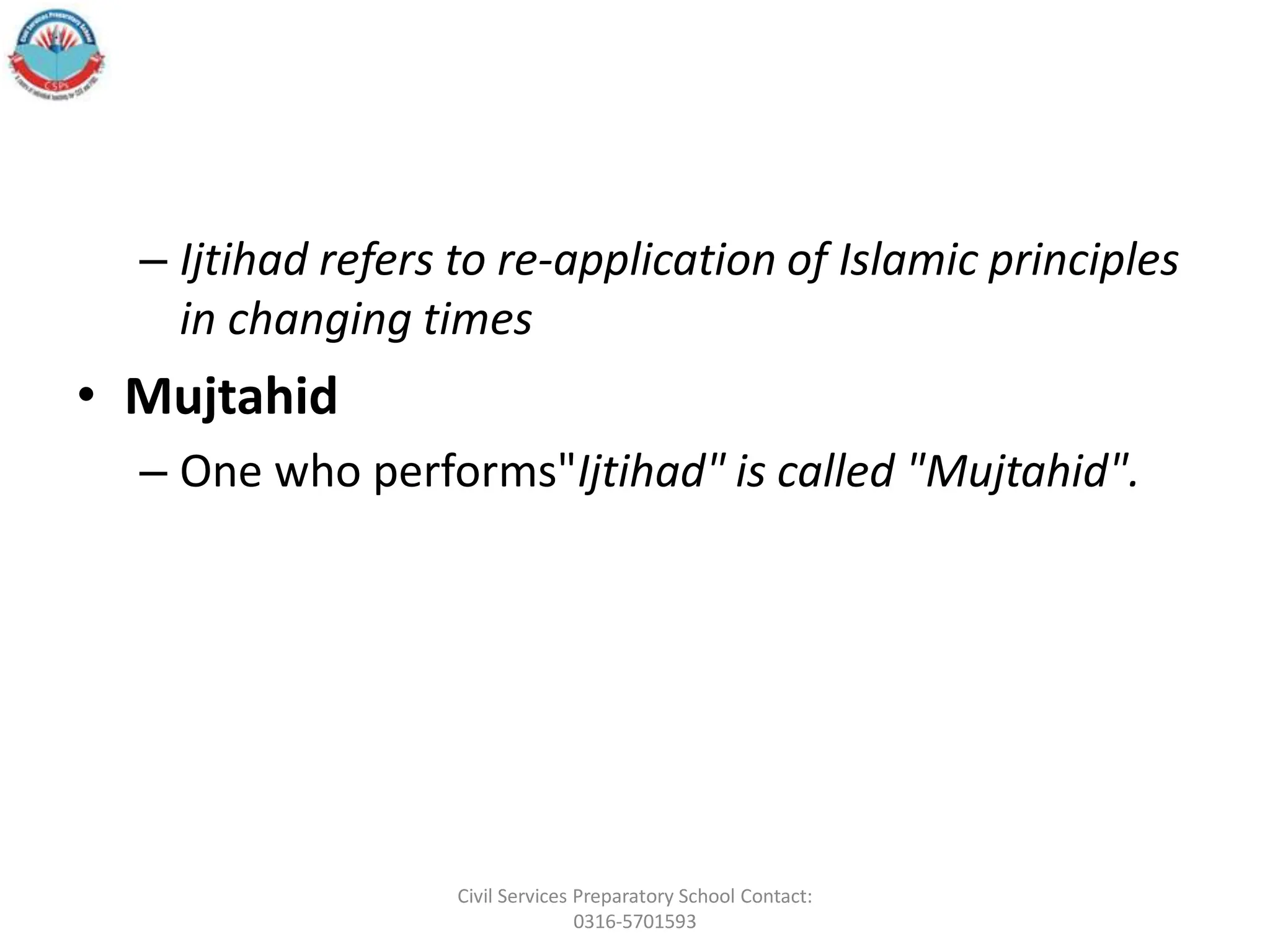 – Ijtihad refers to re-application of Islamic principles
in changing times
• Mujtahid
– One who performs"Ijtihad" is called "Mujtahid".
Civil Services Preparatory School Contact:
0316-5701593
 
