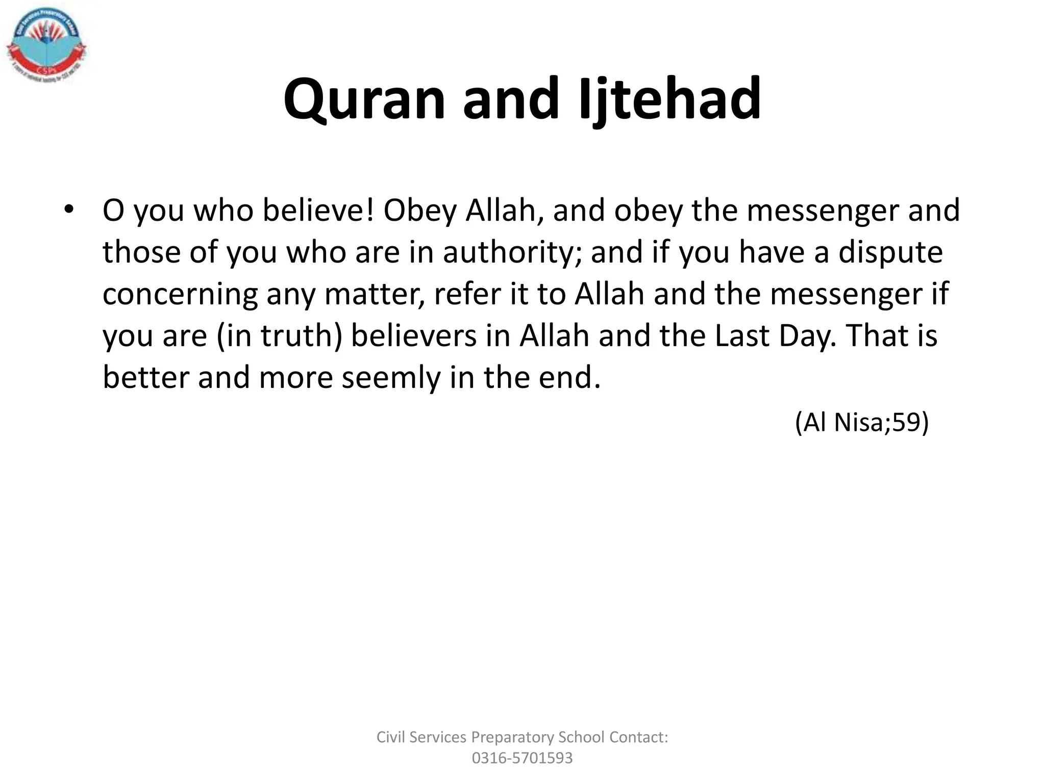 Quran and Ijtehad
• O you who believe! Obey Allah, and obey the messenger and
those of you who are in authority; and if you have a dispute
concerning any matter, refer it to Allah and the messenger if
you are (in truth) believers in Allah and the Last Day. That is
better and more seemly in the end.
(Al Nisa;59)
Civil Services Preparatory School Contact:
0316-5701593
 