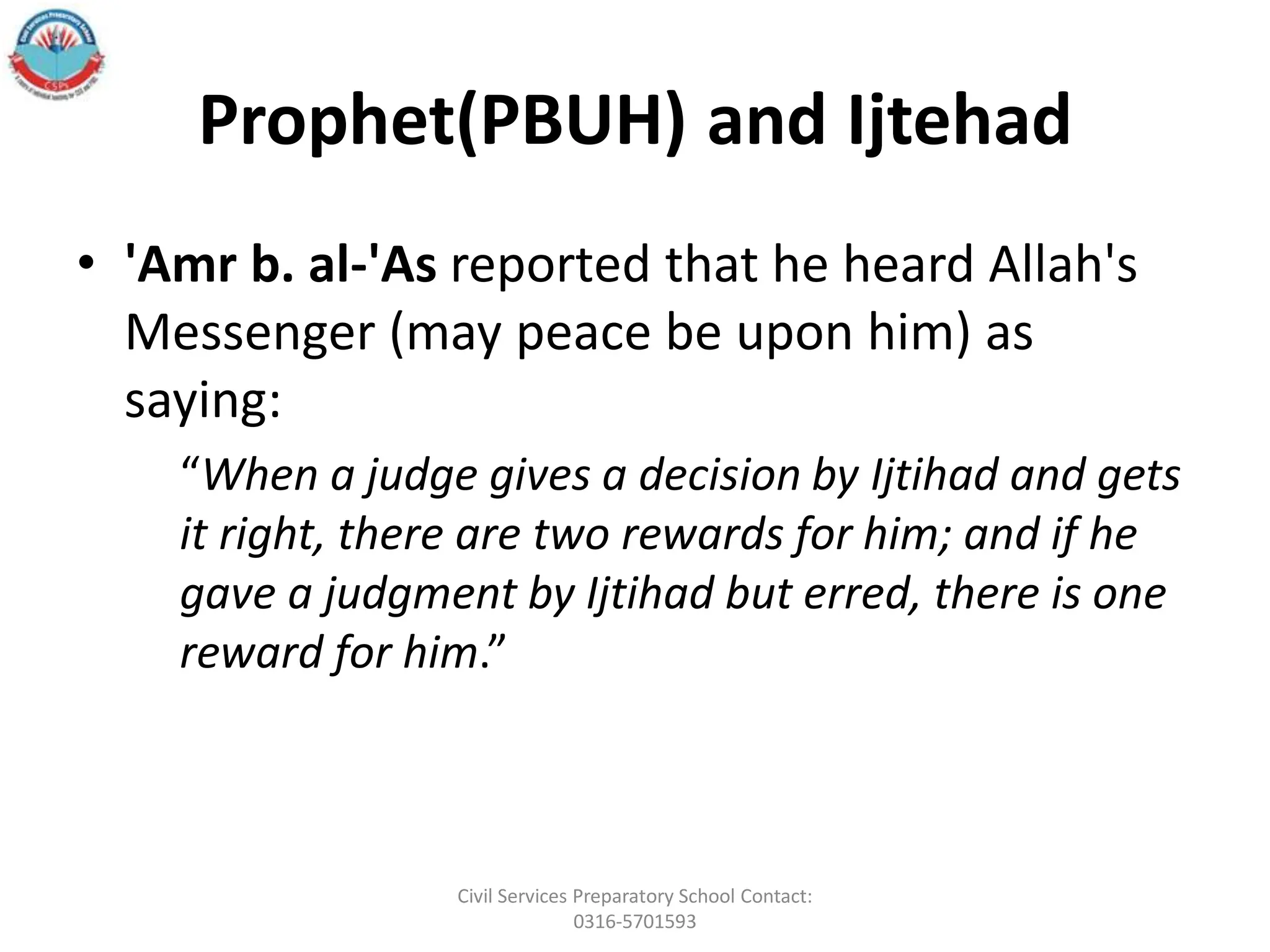 Prophet(PBUH) and Ijtehad
• 'Amr b. al-'As reported that he heard Allah's
Messenger (may peace be upon him) as
saying:
“When a judge gives a decision by Ijtihad and gets
it right, there are two rewards for him; and if he
gave a judgment by Ijtihad but erred, there is one
reward for him.”
Civil Services Preparatory School Contact:
0316-5701593
 