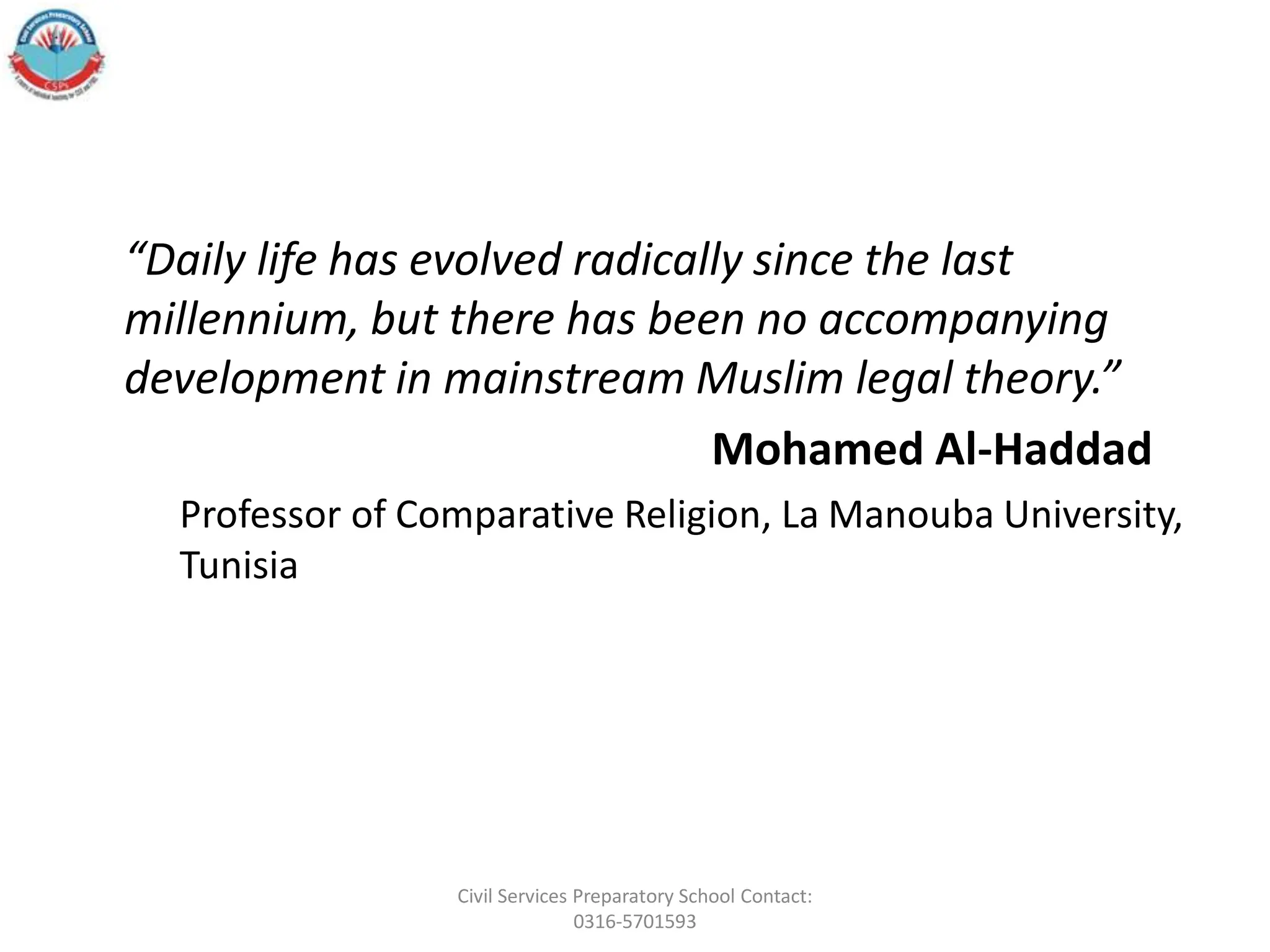“Daily life has evolved radically since the last
millennium, but there has been no accompanying
development in mainstream Muslim legal theory.”
Mohamed Al-Haddad
Professor of Comparative Religion, La Manouba University,
Tunisia
Civil Services Preparatory School Contact:
0316-5701593
 