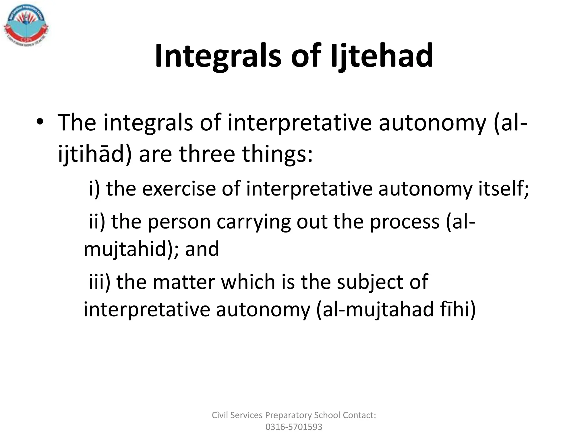 Integrals of Ijtehad
• The integrals of interpretative autonomy (al-
ijtihād) are three things:
i) the exercise of interpretative autonomy itself;
ii) the person carrying out the process (al-
mujtahid); and
iii) the matter which is the subject of
interpretative autonomy (al-mujtahad fīhi)
Civil Services Preparatory School Contact:
0316-5701593
 