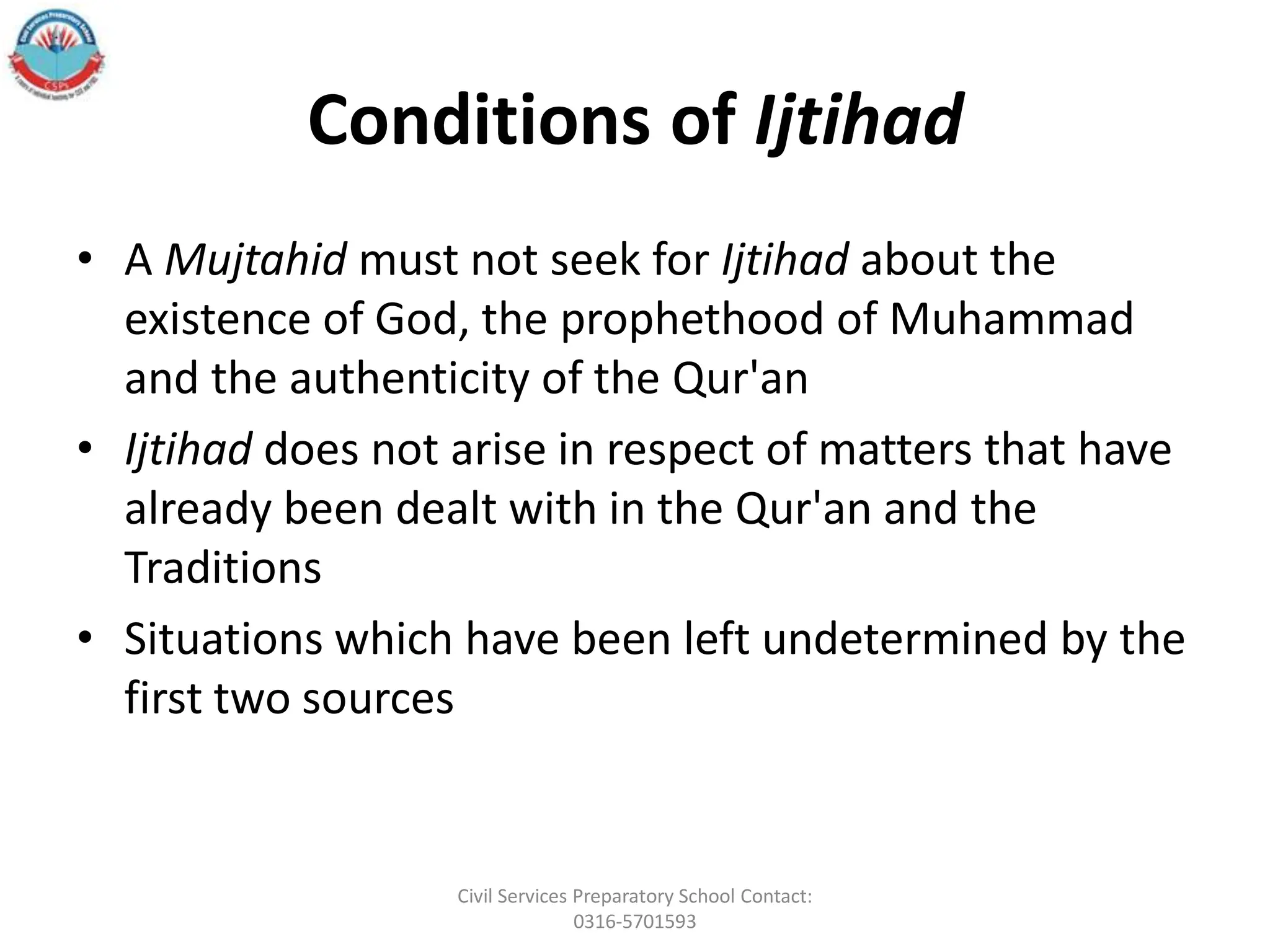 Conditions of Ijtihad
• A Mujtahid must not seek for Ijtihad about the
existence of God, the prophethood of Muhammad
and the authenticity of the Qur'an
• Ijtihad does not arise in respect of matters that have
already been dealt with in the Qur'an and the
Traditions
• Situations which have been left undetermined by the
first two sources
Civil Services Preparatory School Contact:
0316-5701593
 