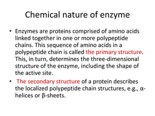 Chemical nature of enzyme
• Enzymes are proteins comprised of amino acids
linked together in one or more polypeptide
chains. This sequence of amino acids in a
polypeptide chain is called the primary structure.
This, in turn, determines the three-dimensional
structure of the enzyme, including the shape of
the active site.
• The secondary structure of a protein describes
the localized polypeptide chain structures, e.g., α-
helices or β-sheets.
 