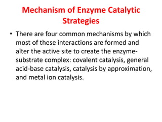Mechanism of Enzyme Catalytic
Strategies
• There are four common mechanisms by which
most of these interactions are formed and
alter the active site to create the enzyme-
substrate complex: covalent catalysis, general
acid-base catalysis, catalysis by approximation,
and metal ion catalysis.
 