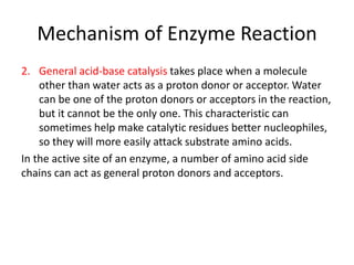 Mechanism of Enzyme Reaction
2. General acid-base catalysis takes place when a molecule
other than water acts as a proton donor or acceptor. Water
can be one of the proton donors or acceptors in the reaction,
but it cannot be the only one. This characteristic can
sometimes help make catalytic residues better nucleophiles,
so they will more easily attack substrate amino acids.
In the active site of an enzyme, a number of amino acid side
chains can act as general proton donors and acceptors.
 