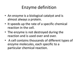 Enzyme definition
• An enzyme is a biological catalyst and is
almost always a protein.
• It speeds up the rate of a specific chemical
reaction in the cell.
• The enzyme is not destroyed during the
reaction and is used over and over.
• A cell contains thousands of different types of
enzyme molecules, each specific to a
particular chemical reaction.
 