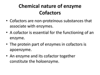Chemical nature of enzyme
Cofactors
• Cofactors are non-proteinous substances that
associate with enzymes.
• A cofactor is essential for the functioning of an
enzyme.
• The protein part of enzymes in cofactors is
apoenzyme.
• An enzyme and its cofactor together
constitute the holoenzyme.
 