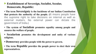  Establishment of Sovereign, Socialist, Secular,
Democratic, Republic:
• The term Sovereignty is the backbone of our Indian Constitution
that protects the authority of the people. (It means people have
the supreme right to take decisions on internal as well as
external matters. No external power can dictate the
government of India.)
• The system of Socialism promotes equality among people and
ensures the welfare of people.
• Secularism promotes the development and unity of various
religions.
• Democracy provides people with the power to govern.
• The term Republic provides the people power to elect their own
representatives.
 