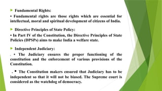  Fundamental Rights:
• Fundamental rights are those rights which are essential for
intellectual, moral and spiritual development of citizens of India.
 Directive Principles of State Policy:
• In Part IV of the Constitution, the Directive Principles of State
Policies (DPSPs) aims to make India a welfare state.
 Independent Judiciary:
. • The Judiciary ensures the proper functioning of the
constitution and the enforcement of various provisions of the
Constitution.
. • The Constitution makers ensured that Judiciary has to be
independent so that it will not be biased. The Supreme court is
considered as the watchdog of democracy.
 