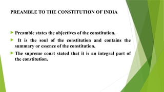 PREAMBLE TO THE CONSTITUTION OF INDIA
 Preamble states the objectives of the constitution.
 It is the soul of the constitution and contains the
summary or essence of the constitution.
 The supreme court stated that it is an integral part of
the constitution.
 