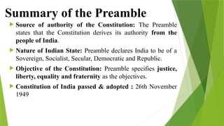 Summary of the Preamble
 Source of authority of the Constitution: The Preamble
states that the Constitution derives its authority from the
people of India.
 Nature of Indian State: Preamble declares India to be of a
Sovereign, Socialist, Secular, Democratic and Republic.
 Objective of the Constitution: Preamble specifies justice,
liberty, equality and fraternity as the objectives.
 Constitution of India passed & adopted : 26th November
1949
 