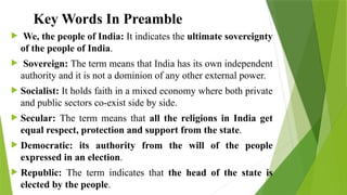 Key Words In Preamble
 We, the people of India: It indicates the ultimate sovereignty
of the people of India.
 Sovereign: The term means that India has its own independent
authority and it is not a dominion of any other external power.
 Socialist: It holds faith in a mixed economy where both private
and public sectors co-exist side by side.
 Secular: The term means that all the religions in India get
equal respect, protection and support from the state.
 Democratic: its authority from the will of the people
expressed in an election.
 Republic: The term indicates that the head of the state is
elected by the people.
 