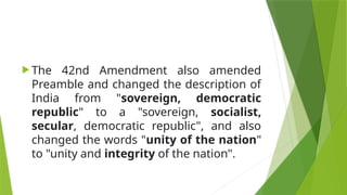  The 42nd Amendment also amended
Preamble and changed the description of
India from "sovereign, democratic
republic" to a "sovereign, socialist,
secular, democratic republic", and also
changed the words "unity of the nation"
to "unity and integrity of the nation".
 