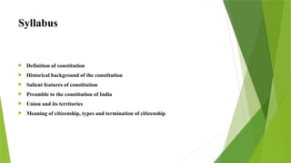 Syllabus
 Definition of constitution
 Historical background of the constitution
 Salient features of constitution
 Preamble to the constitution of India
 Union and its territories
 Meaning of citizenship, types and termination of citizenship
 