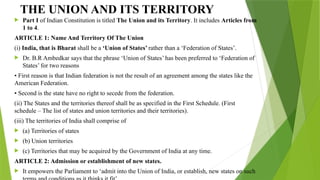 THE UNION AND ITS TERRITORY
 Part I of Indian Constitution is titled The Union and its Territory. It includes Articles from
1 to 4.
ARTICLE 1: Name And Territory Of The Union
(i) India, that is Bharat shall be a ‘Union of States’ rather than a ‘Federation of States’.
 Dr. B.R Ambedkar says that the phrase ‘Union of States’ has been preferred to ‘Federation of
States’ for two reasons
• First reason is that Indian federation is not the result of an agreement among the states like the
American Federation.
• Second is the state have no right to secede from the federation.
(ii) The States and the territories thereof shall be as specified in the First Schedule. (First
schedule – The list of states and union territories and their territories).
(iii) The territories of India shall comprise of
 (a) Territories of states
 (b) Union territories
 (c) Territories that may be acquired by the Government of India at any time.
ARTICLE 2: Admission or establishment of new states.
 It empowers the Parliament to ‘admit into the Union of India, or establish, new states on such
 
