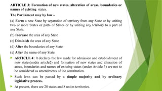 ARTICLE 3: Formation of new states, alteration of areas, boundaries or
names of existing states.
The Parliament may by law –
(a) Form a new State by separation of territory from any State or by uniting
two or more States or parts of States or by uniting any territory to a part of
any State;
(b) Increase the area of any State
(c) Diminish the area of any State
(d) Alter the boundaries of any State
(e) Alter the name of any State
 ARTICLE 4: It declares the law made for admission and establishment of
new states(under article2) and formation of new states and alteration of
areas, boundaries and names of existing states (under Article 3) are not to
be considered as amendments of the constitution.
 Such laws can be passed by a simple majority and by ordinary
legislative process.
 At present, there are 28 states and 8 union territories.
 