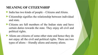 MEANING OF CITIZENSHIP
 India has two kinds of people – Citizens and Aliens.
 Citizenship signifies the relationship between individual
and state.
 Citizens are full members of the Indian state and have
certain duties towards the state. They enjoy all civil and
political rights.
 Aliens are citizens of some other state and hence they do
not enjoy all the civil and political rights. There are two
types of aliens – friendly aliens and enemy aliens.
 