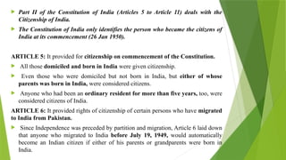  Part II of the Constitution of India (Articles 5 to Article 11) deals with the
Citizenship of India.
 The Constitution of India only identifies the person who became the citizens of
India at its commencement (26 Jan 1950).
ARTICLE 5: It provided for citizenship on commencement of the Constitution.
 All those domiciled and born in India were given citizenship.
 Even those who were domiciled but not born in India, but either of whose
parents was born in India, were considered citizens.
 Anyone who had been an ordinary resident for more than five years, too, were
considered citizens of India.
ARTICLE 6: It provided rights of citizenship of certain persons who have migrated
to India from Pakistan.
 Since Independence was preceded by partition and migration, Article 6 laid down
that anyone who migrated to India before July 19, 1949, would automatically
become an Indian citizen if either of his parents or grandparents were born in
India.
 