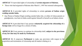 ARTICLE 7: It provided rights of citizenship of certain migrants to Pakistan.
 Those who had migrated to Pakistan after March 1, 1947 but returned subsequently.
ARTICLE 8: It provided rights of citizenship to certain persons of Indian origin
residing outside India.
 Any Person of Indian Origin residing outside India who, or either of whose parents or
grandparents, was born in India could register himself or herself as an Indian citizen.
ARTICLE 9: It provided that if any person voluntarily acquired the citizenship of a
foreign state will no longer be a citizen of India.
ARTICLE 10: Every person, to continue its citizenship shall, subject to the provisions
of any law that may be made by Parliament.
ARTICLE 11: It empowers Parliament to make any provision with respect to the
acquisition and termination of citizenship and all matters relating to it.
 