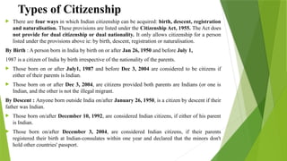 Types of Citizenship
 There are four ways in which Indian citizenship can be acquired: birth, descent, registration
and naturalisation. These provisions are listed under the Citizenship Act, 1955. The Act does
not provide for dual citizenship or dual nationality. It only allows citizenship for a person
listed under the provisions above ie: by birth, descent, registration or naturalisation.
By Birth : A person born in India by birth on or after Jan 26, 1950 and before July 1,
1987 is a citizen of India by birth irrespective of the nationality of the parents.
 Those born on or after July1, 1987 and before Dec 3, 2004 are considered to be citizens if
either of their parents is Indian.
 Those born on or after Dec 3, 2004, are citizens provided both parents are Indians (or one is
Indian, and the other is not the illegal migrant.
By Descent : Anyone born outside India on/after January 26, 1950, is a citizen by descent if their
father was Indian.
 Those born on/after December 10, 1992, are considered Indian citizens, if either of his parent
is Indian.
 Those born on/after December 3, 2004, are considered Indian citizens, if their parents
registered their birth at Indian-consulates within one year and declared that the minors don't
hold other countries' passport.
 