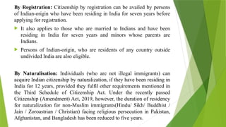 By Registration: Citizenship by registration can be availed by persons
of Indian-origin who have been residing in India for seven years before
applying for registration.
 It also applies to those who are married to Indians and have been
residing in India for seven years and minors whose parents are
Indians.
 Persons of Indian-origin, who are residents of any country outside
undivided India are also eligible.
By Naturalisation: Individuals (who are not illegal immigrants) can
acquire Indian citizenship by naturalization, if they have been residing in
India for 12 years, provided they fulfil other requirements mentioned in
the Third Schedule of Citizenship Act. Under the recently passed
Citizenship (Amendment) Act, 2019, however, the duration of residency
for naturalization for non-Muslim immigrants(Hindu/ Sikh/ Buddhist /
Jain / Zoroastrian / Christian) facing religious persecution in Pakistan,
Afghanistan, and Bangladesh has been reduced to five years.
 