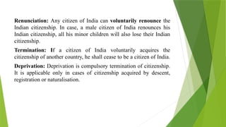 Renunciation: Any citizen of India can voluntarily renounce the
Indian citizenship. In case, a male citizen of India renounces his
Indian citizenship, all his minor children will also lose their Indian
citizenship.
Termination: If a citizen of India voluntarily acquires the
citizenship of another country, he shall cease to be a citizen of India.
Deprivation: Deprivation is compulsory termination of citizenship.
It is applicable only in cases of citizenship acquired by descent,
registration or naturalisation.
 