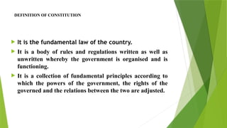 DEFINITION OF CONSTITUTION
 It is the fundamental law of the country.
 It is a body of rules and regulations written as well as
unwritten whereby the government is organised and is
functioning.
 It is a collection of fundamental principles according to
which the powers of the government, the rights of the
governed and the relations between the two are adjusted.
 