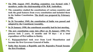  On 29th August 1947, Drafting committee was formed with 7
members, under the chairmanship of Dr. B.R. Ambedkar.
 The committee studied the constitutions of various countries and
took the good features from every constitution and included them
in the Indian Constitution. The draft was prepared by February
1948.
 In 26 November 1949, the constitution of India was passed and
adopted by the Constituent Assembly.
 In 24 January 1950, the constituent assembly had its last meeting.
 The new constitution came into effect on 26 January 1950 (The
process took 2 years, 11 months and 18 days - at a total
expenditure of 6.4 million to finish).
₹
 C. Rajagopalachari took over from Lord Mountbatten and
became the first Governor General of India.
 India thus became a Republic and Dr. Rajendra Prasad became
the first President.
 