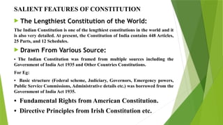 SALIENT FEATURES OF CONSTITUTION
 The Lengthiest Constitution of the World:
The Indian Constitution is one of the lengthiest constitutions in the world and it
is also very detailed. At present, the Constitution of India contains 448 Articles,
25 Parts, and 12 Schedules.
 Drawn From Various Source:
• The Indian Constitution was framed from multiple sources including the
Government of India Act 1935 and Other Countries Constitutions.
For Eg:
• Basic structure (Federal scheme, Judiciary, Governors, Emergency powers,
Public Service Commissions, Administrative details etc.) was borrowed from the
Government of India Act 1935.
• Fundamental Rights from American Constitution.
• Directive Principles from Irish Constitution etc.
 