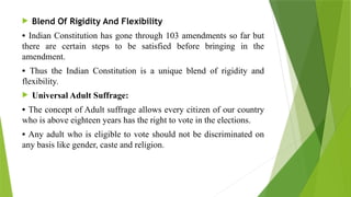  Blend Of Rigidity And Flexibility
• Indian Constitution has gone through 103 amendments so far but
there are certain steps to be satisfied before bringing in the
amendment.
• Thus the Indian Constitution is a unique blend of rigidity and
flexibility.
 Universal Adult Suffrage:
• The concept of Adult suffrage allows every citizen of our country
who is above eighteen years has the right to vote in the elections.
• Any adult who is eligible to vote should not be discriminated on
any basis like gender, caste and religion.
 