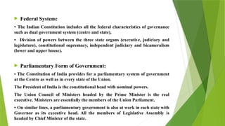  Federal System:
• The Indian Constitution includes all the federal characteristics of governance
such as dual government system (centre and state),
• Division of powers between the three state organs (executive, judiciary and
legislature), constitutional supremacy, independent judiciary and bicameralism
(lower and upper house).
 Parliamentary Form of Government:
• The Constitution of India provides for a parliamentary system of government
at the Centre as well as in every state of the Union.
The President of India is the constitutional head with nominal powers.
The Union Council of Ministers headed by the Prime Minister is the real
executive. Ministers are essentially the members of the Union Parliament.
• On similar lines, a parliamentary government is also at work in each state with
Governor as its executive head. All the members of Legislative Assembly is
headed by Chief Minister of the state.
 