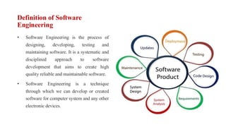 Definition of Software
Engineering
• Software Engineering is the process of
designing, developing, testing and
maintaining software. It is a systematic and
disciplined approach to software
development that aims to create high
quality reliable and maintainable software.
• Software Engineering is a technique
through which we can develop or created
software for computer system and any other
electronic devices.
 