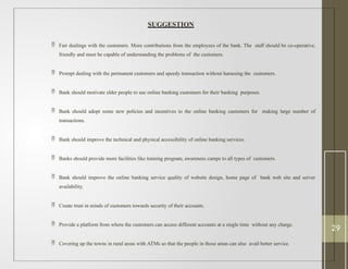 SUGGESTION
 Fair dealings with the customers. More contributions from the employees of the bank. The staff should be co-operative,
friendly and must be capable of understanding the problems of the customers.
 Prompt dealing with the permanent customers and speedy transaction without harassing the customers.
 Bank should motivate elder people to use online banking customers for their banking purposes.
 Bank should adopt some new policies and incentives to the online banking customers for making large number of
transactions.
 Bank should improve the technical and physical accessibility of online banking services.
 Banks should provide more facilities like training program, awareness camps to all types of customers.
 Bank should improve the online banking service quality of website design, home page of bank web site and server
availability.
 Create trust in minds of customers towards security of their accounts.
 Provide a platform from where the customers can access different accounts at a single time without any charge.
 Covering up the towns in rural areas with ATMs so that the people in those areas can also avail better service.
29
 