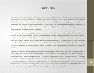 CONCLUSION
This study attempted to identify key quality attributes of internet banking services by analyzing internet banking customers &
their comments on banking experience. The findings of this study show that despite of many advantages of online banking.
People still consider it as an alternative for analyzing their bank records. Although every bank today provides the facility of online
banking but most of people use it only once a month. This reason that in case of internet banking interpersonal interaction with
customer seldom possible. Identification & measurement of customer s
‟ expectations of the internet banking service provide a
frame of reference & their related quality dimension.
The main factors which persuade people to use online banking are comfort & convenience & the facility which attracts them most
is quality & quantity of information. Therefore the implementation of quality initiatives should begin with defining customer s
‟
need & preference & their related quality dimensions. There is still a lot of needed for the banking system to make reforms and
train their customers for using internet banking account. Going through the survey the main problems lies that still customer
have a fear of hacking of accounts and thus do not go on for internet banking. Banks are trying their level best by providing the
best security options for the customers but then there is lot of factors which betrays customers from opening an internet bank
account.
Banks are providing free internet banking services also so that the customers can be attracted. By asking the bank employees we
come to know that maximum numbers of internet bank account holders are youth and business man. Internet Banking is an
innovative tool that is fast becoming a necessity. It is a successful strategic weapon for banks to remain profitable in a volatile and
competitive market place of today. If proper training should be given to customers by the bank employs to open an account will
be beneficial secondly the website should be made friendlier from where the first time customers can directly make and access
their accounts. In future, the availability of technology to ensure safety and privacy of e-transaction and the RBI guidelines on
various aspects of internet banking well definitely help in rapid growth of internet banking in India.
28
 